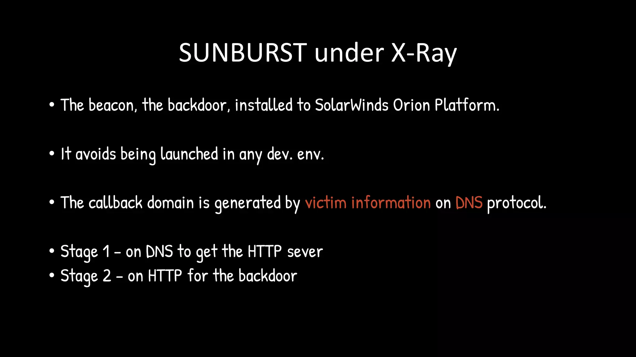 SUNBURST under X-Ray
• The beacon, the backdoor, installed to SolarWinds Orion Platform.
• It avoids being launched in any dev. env.
• The callback domain is generated by victim information on DNS protocol.
• Stage 1 – on DNS to get the HTTP sever
• Stage 2 – on HTTP for the backdoor
 