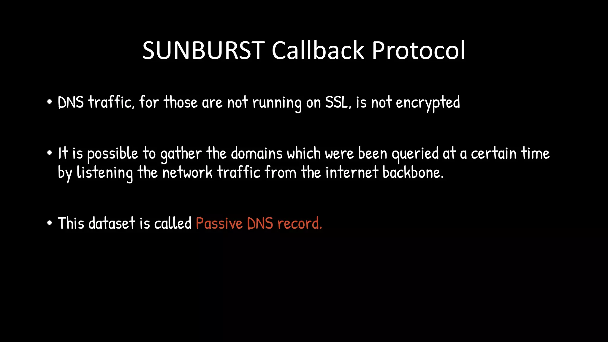 SUNBURST Callback Protocol
• DNS traffic, for those are not running on SSL, is not encrypted
• It is possible to gather the domains which were been queried at a certain time
by listening the network traffic from the internet backbone.
• This dataset is called Passive DNS record.
 