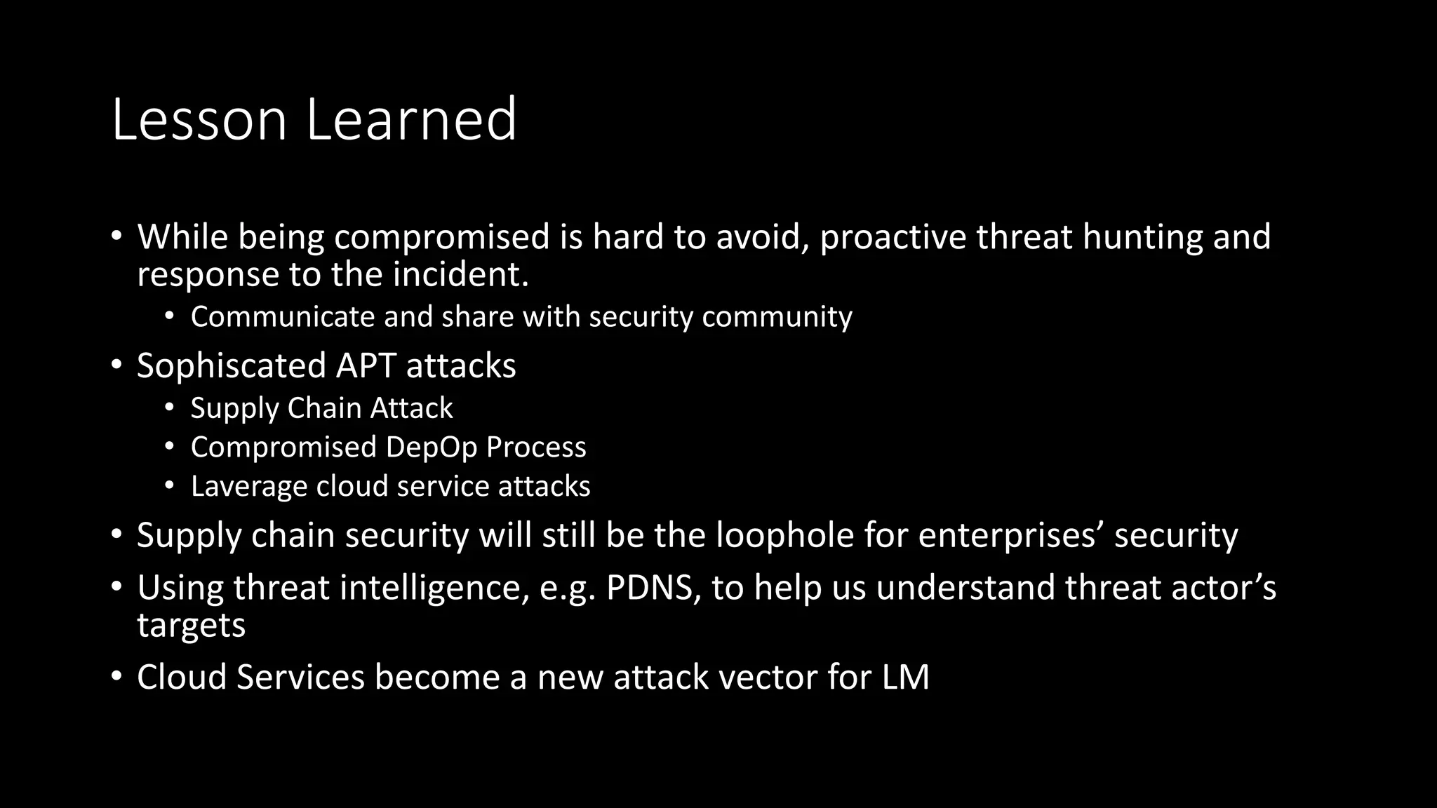 Lesson Learned
• While being compromised is hard to avoid, proactive threat hunting and
response to the incident.
• Communicate and share with security community
• Sophiscated APT attacks
• Supply Chain Attack
• Compromised DepOp Process
• Laverage cloud service attacks
• Supply chain security will still be the loophole for enterprises’ security
• Using threat intelligence, e.g. PDNS, to help us understand threat actor’s
targets
• Cloud Services become a new attack vector for LM
 