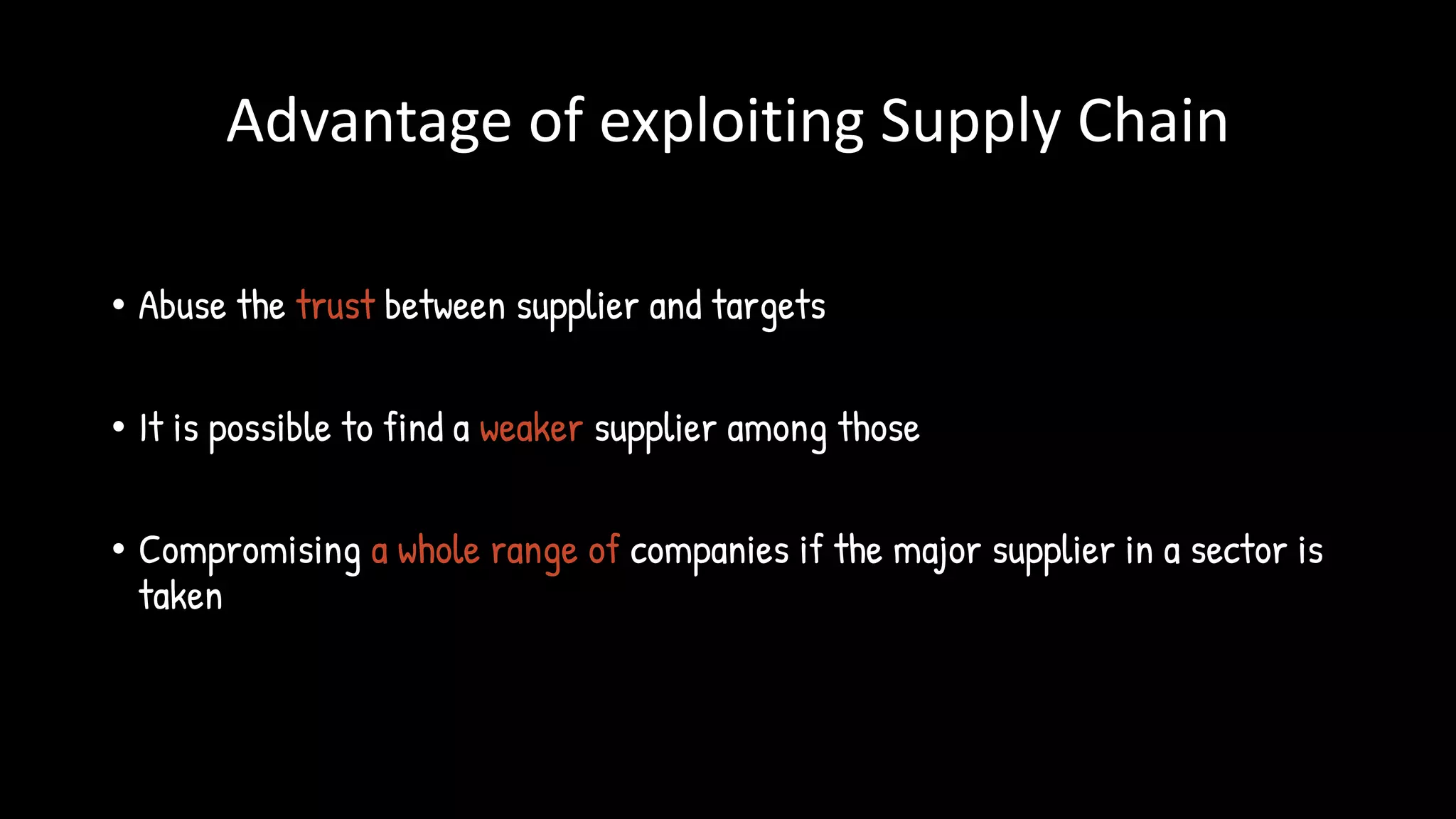 Advantage of exploiting Supply Chain
• Abuse the trust between supplier and targets
• It is possible to find a weaker supplier among those
• Compromising a whole range of companies if the major supplier in a sector is
taken
 
