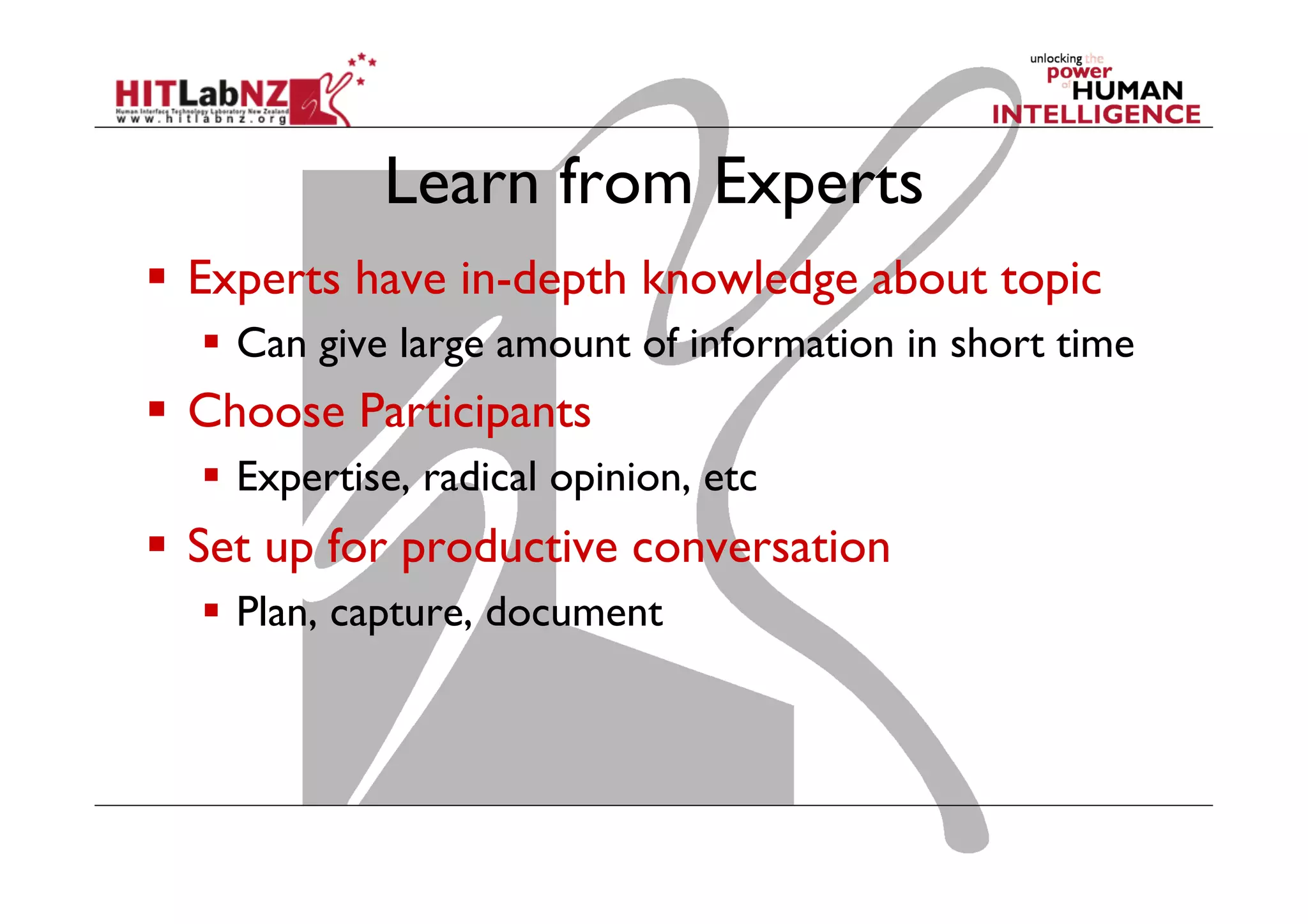 Learn from Experts
  Experts have in-depth knowledge about topic
  Can give large amount of information in short time

  Choose Participants
  Expertise, radical opinion, etc

  Set up for productive conversation
  Plan, capture, document

 