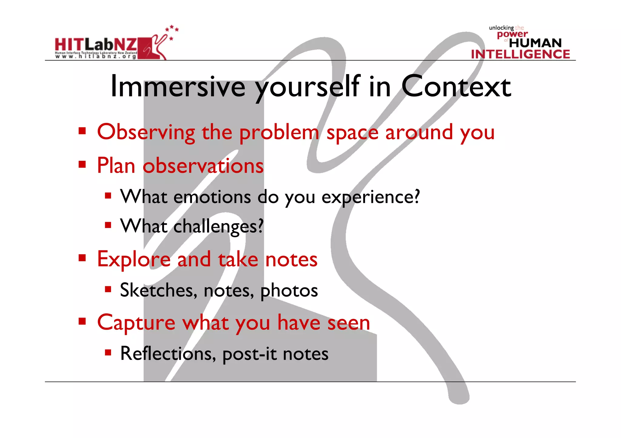 Immersive yourself in Context
  Observing the problem space around you
  Plan observations
  What emotions do you experience?
  What challenges?

  Explore and take notes
  Sketches, notes, photos

  Capture what you have seen
  Reflections, post-it notes

 