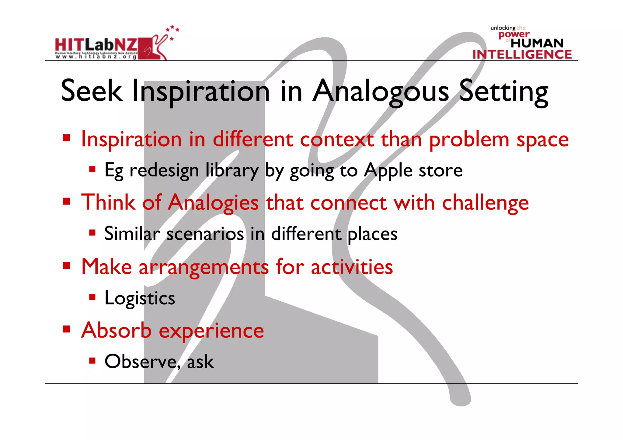 Seek Inspiration in Analogous Setting
  Inspiration in different context than problem space
  Eg redesign library by going to Apple store

  Think of Analogies that connect with challenge
  Similar scenarios in different places

  Make arrangements for activities
  Logistics

  Absorb experience
  Observe, ask

 