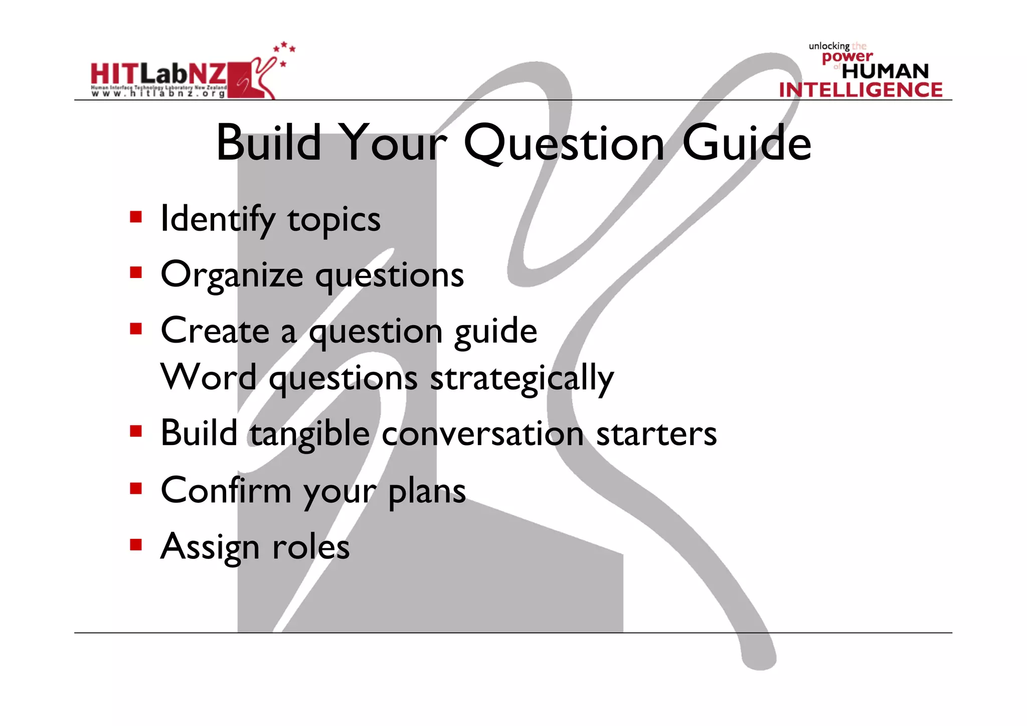 Build Your Question Guide
  Identify topics
  Organize questions
  Create a question guide
Word questions strategically
  Build tangible conversation starters
  Confirm your plans
  Assign roles

 
