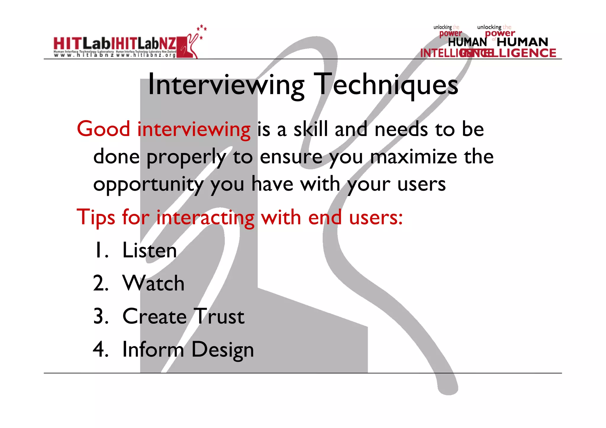 Interviewing Techniques
Good interviewing is a skill and needs to be
done properly to ensure you maximize the
opportunity you have with your users
Tips for interacting with end users:
	
1. Listen
	
2. Watch
	
3. Create Trust
	
4. Inform Design

 