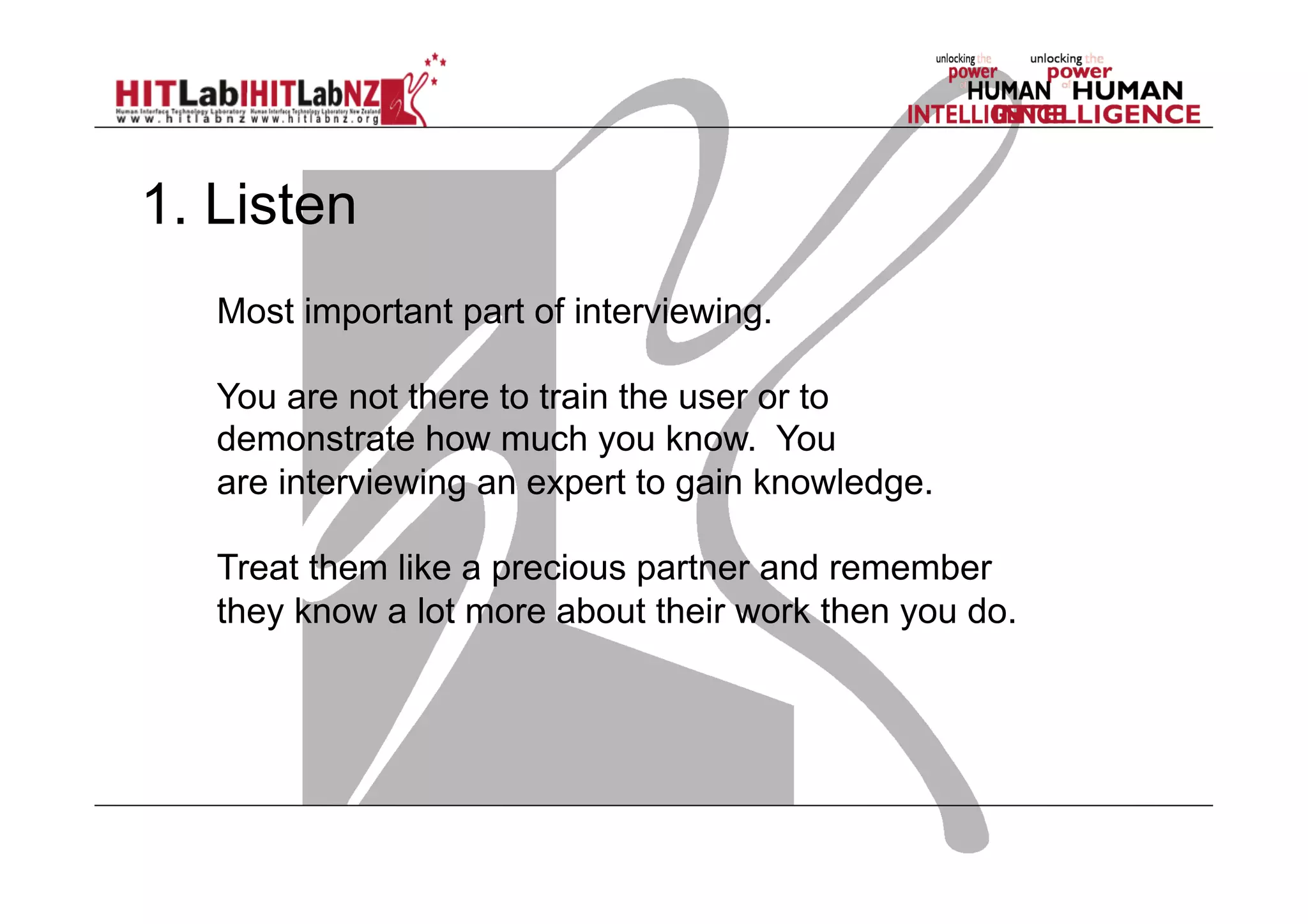 1. Listen
Most important part of interviewing.
You are not there to train the user or to
demonstrate how much you know. You
are interviewing an expert to gain knowledge.
Treat them like a precious partner and remember
they know a lot more about their work then you do.

 