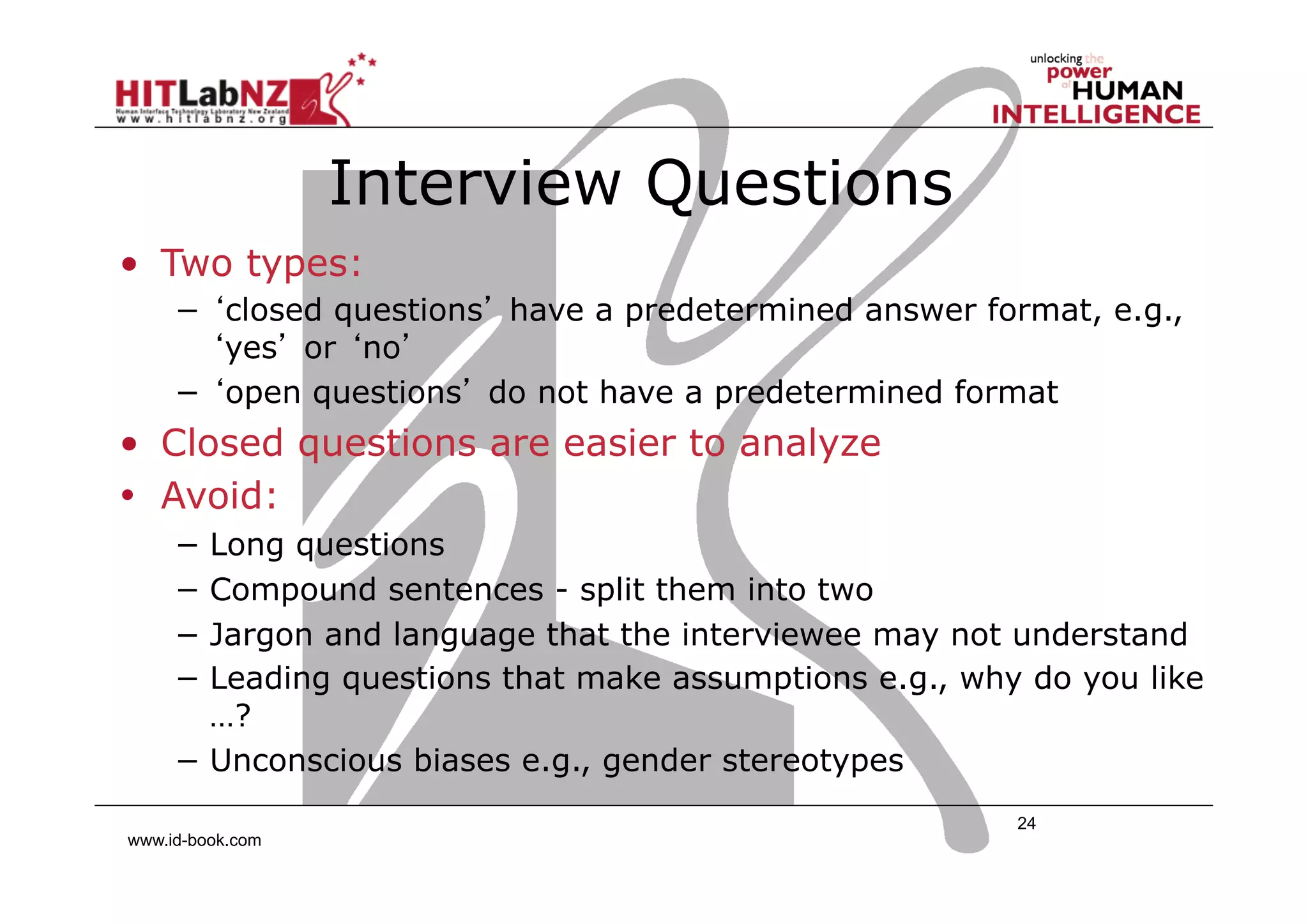 Interview Questions
•  Two types:
−  ‘closed questions’ have a predetermined answer format, e.g.,
‘yes’ or ‘no’
−  ‘open questions’ do not have a predetermined format

•  Closed questions are easier to analyze
•  Avoid:
−  Long questions
−  Compound sentences - split them into two
−  Jargon and language that the interviewee may not understand
−  Leading questions that make assumptions e.g., why do you like
…?
−  Unconscious biases e.g., gender stereotypes
www.id-book.com

24

 