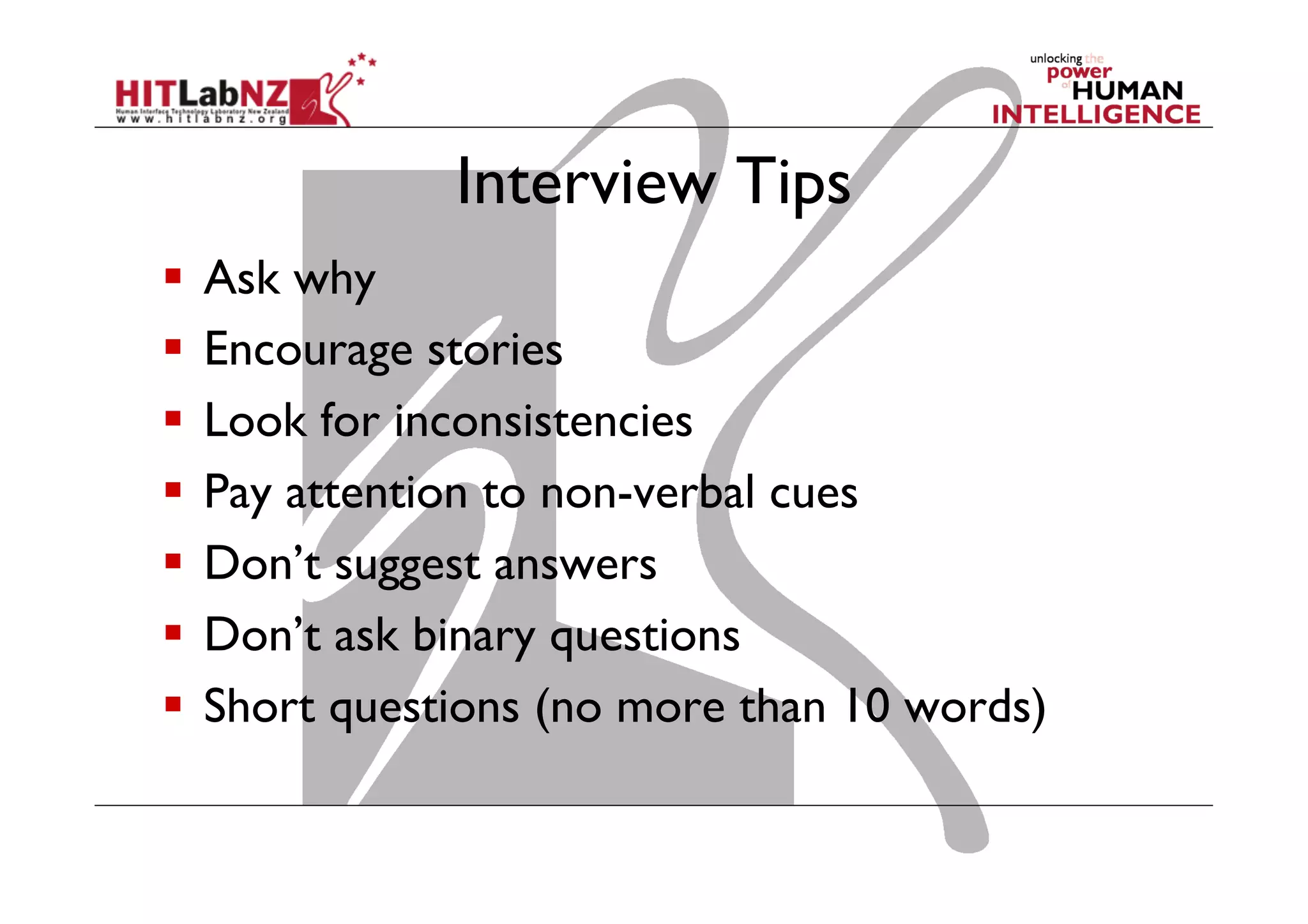 Interview Tips
  Ask why
  Encourage stories
  Look for inconsistencies
  Pay attention to non-verbal cues
  Don’t suggest answers
  Don’t ask binary questions
  Short questions (no more than 10 words)

 