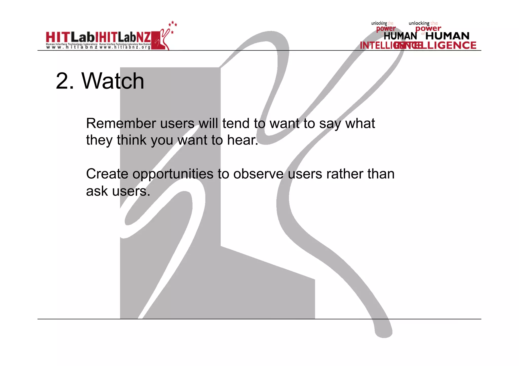 2. Watch
Remember users will tend to want to say what
they think you want to hear.
Create opportunities to observe users rather than
ask users.

 