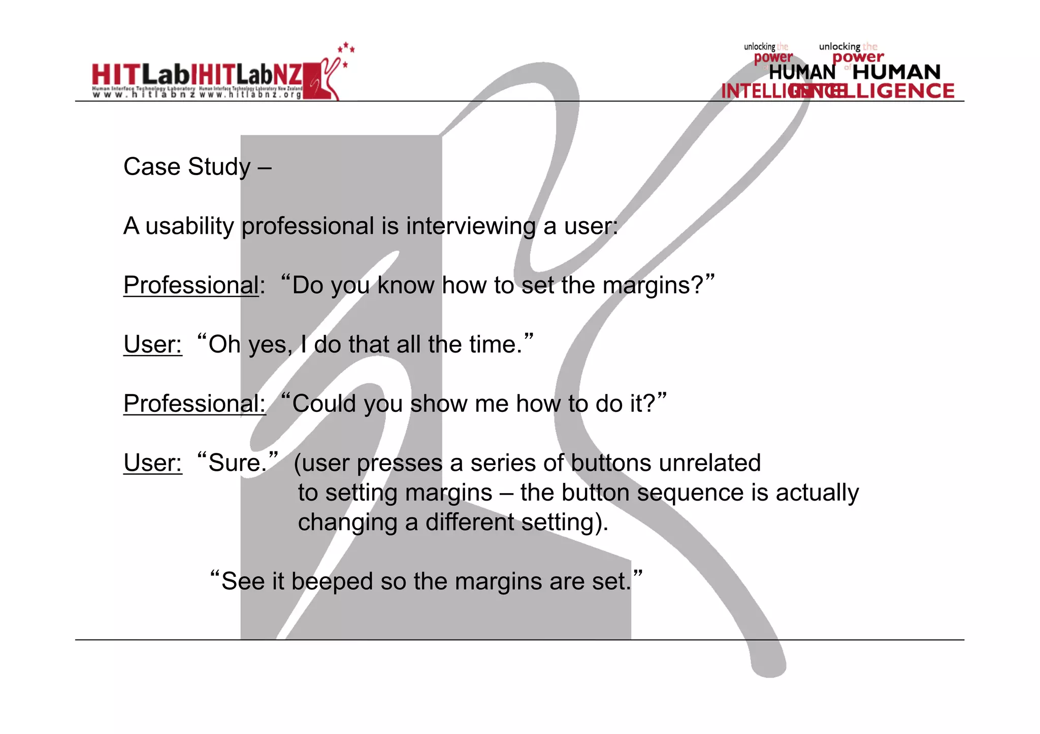 Case Study –
A usability professional is interviewing a user:
Professional: “Do you know how to set the margins?”
User: “Oh yes, I do that all the time.”
Professional: “Could you show me how to do it?”
User: “Sure.” (user presses a series of buttons unrelated
to setting margins – the button sequence is actually
changing a different setting).
“See it beeped so the margins are set.”

 