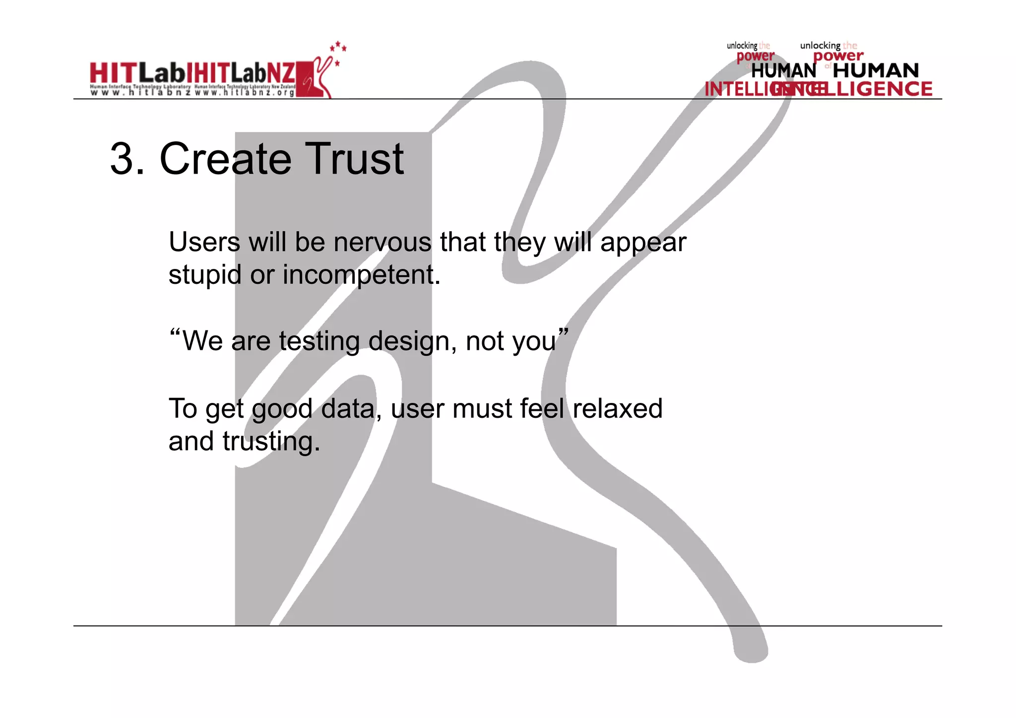 3. Create Trust
Users will be nervous that they will appear
stupid or incompetent.
“We are testing design, not you”
To get good data, user must feel relaxed
and trusting.

 