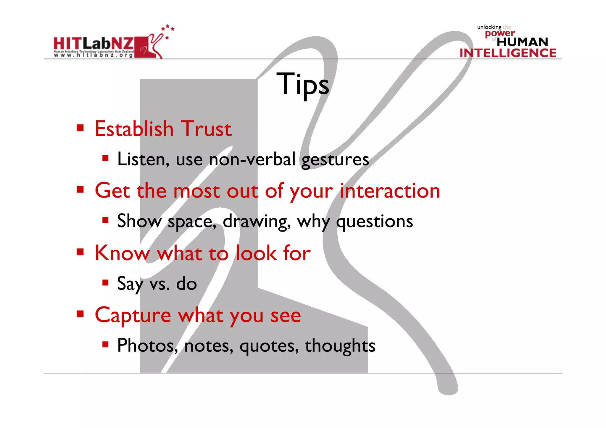 Tips
  Establish Trust
  Listen, use non-verbal gestures

  Get the most out of your interaction
  Show space, drawing, why questions

  Know what to look for
  Say vs. do

  Capture what you see
  Photos, notes, quotes, thoughts

 
