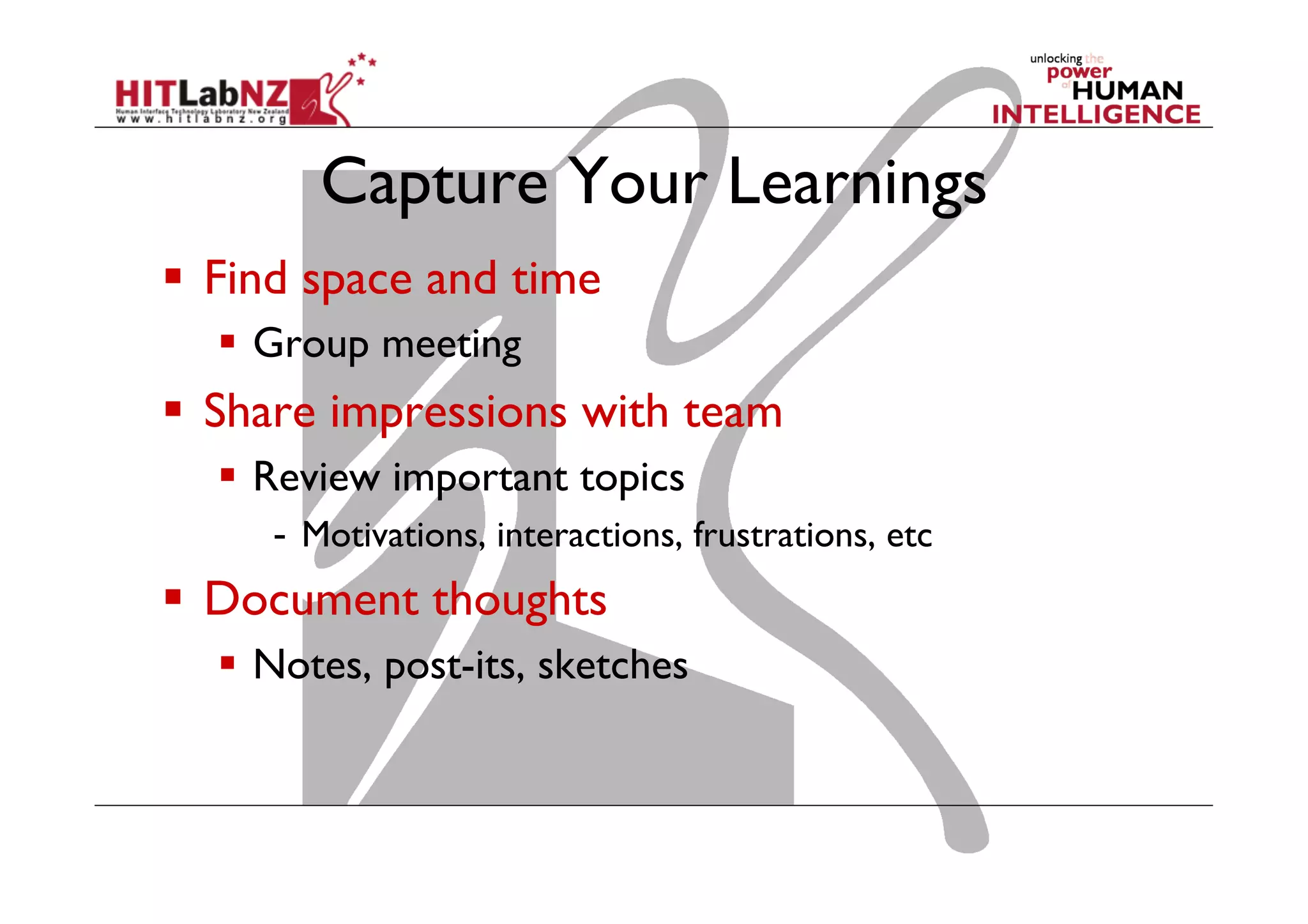 Capture Your Learnings
  Find space and time
  Group meeting

  Share impressions with team
  Review important topics
-  Motivations, interactions, frustrations, etc

  Document thoughts
  Notes, post-its, sketches

 