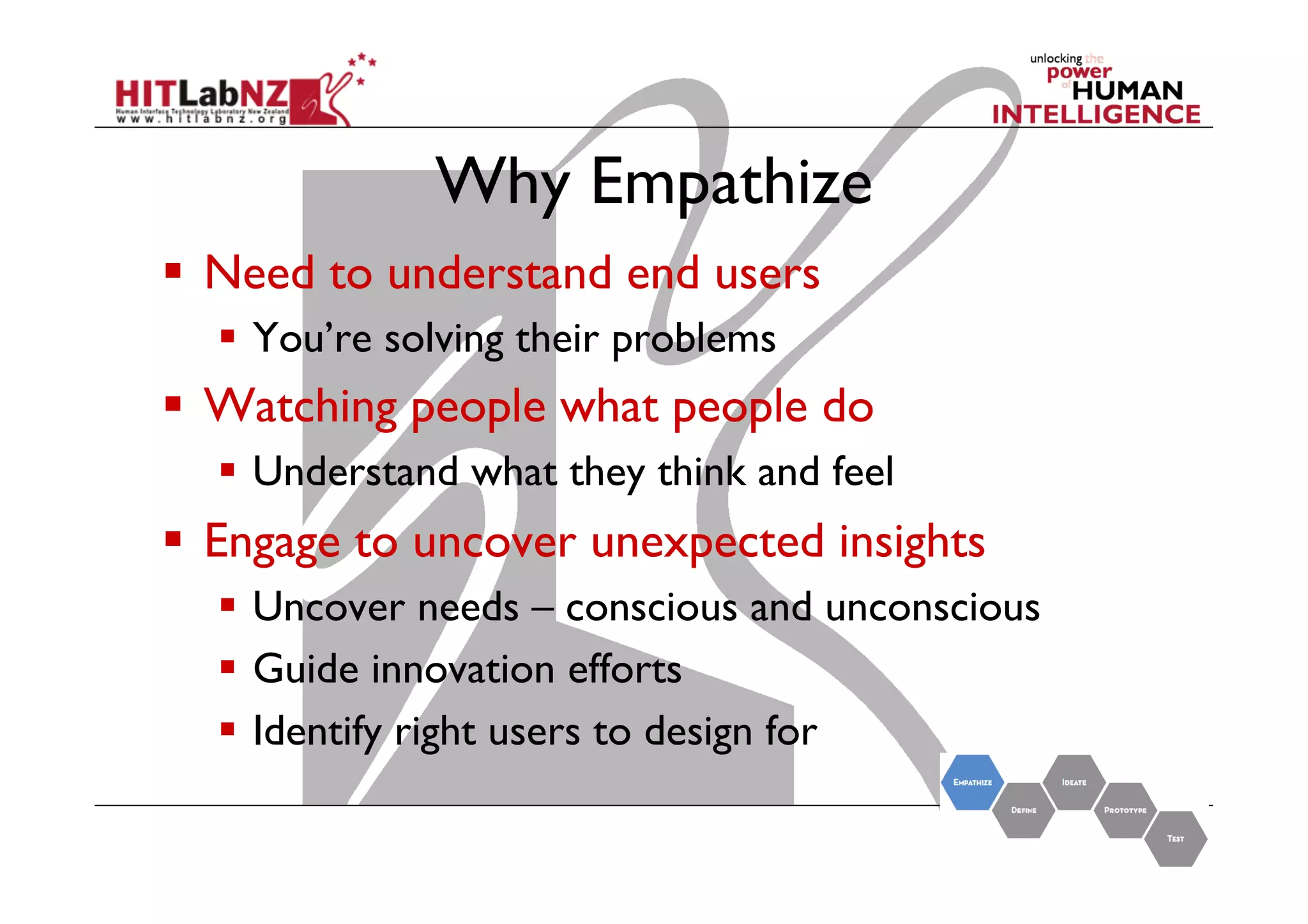 Why Empathize
  Need to understand end users
  You’re solving their problems

  Watching people what people do
  Understand what they think and feel

  Engage to uncover unexpected insights
  Uncover needs – conscious and unconscious
  Guide innovation efforts
  Identify right users to design for

 