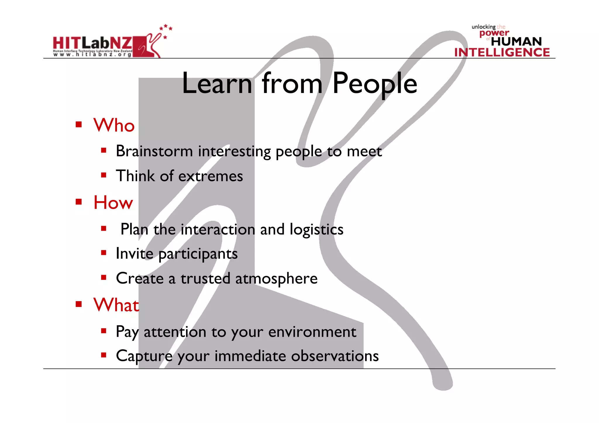 Learn from People
  Who
  Brainstorm interesting people to meet
  Think of extremes

  How
  Plan the interaction and logistics
  Invite participants
  Create a trusted atmosphere

  What
  Pay attention to your environment
  Capture your immediate observations

 
