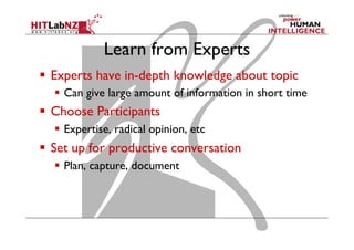 Learn from Experts
  Experts have in-depth knowledge about topic
  Can give large amount of information in short time

  Choose Participants
  Expertise, radical opinion, etc

  Set up for productive conversation
  Plan, capture, document

 