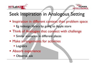 Seek Inspiration in Analogous Setting
  Inspiration in different context than problem space
  Eg redesign library by going to Apple store

  Think of Analogies that connect with challenge
  Similar scenarios in different places

  Make arrangements for activities
  Logistics

  Absorb experience
  Observe, ask

 