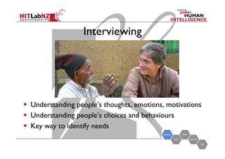 Interviewing

  Understanding people’s thoughts, emotions, motivations
  Understanding people’s choices and behaviours
  Key way to identify needs

 
