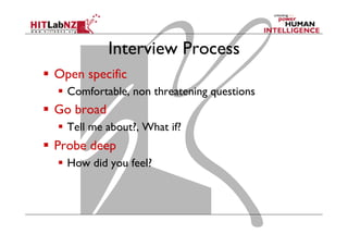 Interview Process
  Open specific
  Comfortable, non threatening questions

  Go broad
  Tell me about?, What if?

  Probe deep
  How did you feel?

 