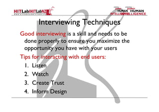 Interviewing Techniques
Good interviewing is a skill and needs to be
done properly to ensure you maximize the
opportunity you have with your users
Tips for interacting with end users:
	
1. Listen
	
2. Watch
	
3. Create Trust
	
4. Inform Design

 