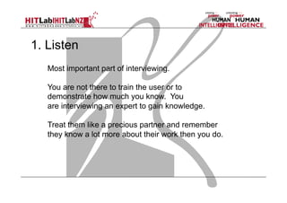 1. Listen
Most important part of interviewing.
You are not there to train the user or to
demonstrate how much you know. You
are interviewing an expert to gain knowledge.
Treat them like a precious partner and remember
they know a lot more about their work then you do.

 
