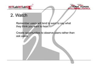 2. Watch
Remember users will tend to want to say what
they think you want to hear.
Create opportunities to observe users rather than
ask users.

 