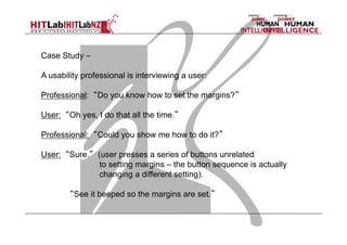 Case Study –
A usability professional is interviewing a user:
Professional: “Do you know how to set the margins?”
User: “Oh yes, I do that all the time.”
Professional: “Could you show me how to do it?”
User: “Sure.” (user presses a series of buttons unrelated
to setting margins – the button sequence is actually
changing a different setting).
“See it beeped so the margins are set.”

 