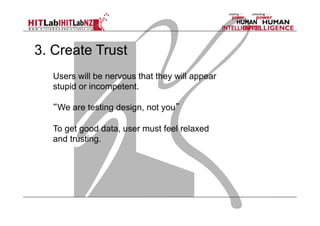 3. Create Trust
Users will be nervous that they will appear
stupid or incompetent.
“We are testing design, not you”
To get good data, user must feel relaxed
and trusting.

 