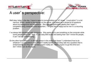 A user’s perspective:
Well okay, today’s the day. I have to report to some building on 14th street. I must admit I’m a bit
nervous. When I spoke to the woman on the phone, she asked me a whole lot of questions
about my background and experience. She seemed particularly gleeful that I wasn’t
competent using computers and equipment. I’m glad she is happy but for me it’s a recurring
problem.
I’ve always felt intimidated with electronics. She wants me to use something on the computer while
some people watch me. Well, it’s an easy $50 bucks and seeing that I don’t know the people,
it can’t be too embarrassing…
On the other hand, what if I’m the first person in the world that doesn’t understand how to do
whatever I’m supposed to do? What if I totally bomb? What if they ask me a question that is
embarrassing and they find out how stupid I really am. Well, I’ll give it a go this time but I
don’t think I can do this again.

 