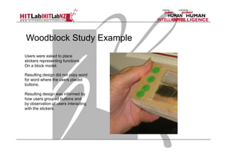 Woodblock Study Example
Users were asked to place
stickers representing functions
On a block model.
Resulting design did not copy word
for word where the users placed
buttons.
Resulting design was informed by
how users grouped buttons and
by observation of users interacting
with the stickers.

 
