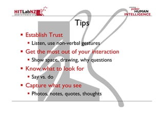 Tips
  Establish Trust
  Listen, use non-verbal gestures

  Get the most out of your interaction
  Show space, drawing, why questions

  Know what to look for
  Say vs. do

  Capture what you see
  Photos, notes, quotes, thoughts

 