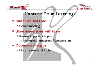 Capture Your Learnings
  Find space and time
  Group meeting

  Share impressions with team
  Review important topics
-  Motivations, interactions, frustrations, etc

  Document thoughts
  Notes, post-its, sketches

 
