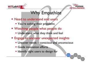 Why Empathize
  Need to understand end users
  You’re solving their problems

  Watching people what people do
  Understand what they think and feel

  Engage to uncover unexpected insights
  Uncover needs – conscious and unconscious
  Guide innovation efforts
  Identify right users to design for

 