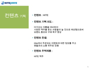 컨텐츠 기획   컨텐츠 : HITE

         컨텐츠 기획 의도 :

         다가오는 여름을 대비하여
         시원한 맥주를 찾는 사람들이 늘 것으로 예상됨으로써
         브랜드 홍보와 구매 욕구 향상

         컨텐츠 컨셉:

         Hite에서 주관되는 이벤트에 대한 정보를 주고
         팬들과의 소통 위주로 진행

         컨텐츠 주력제품 :

         HITE 맥주



                                        5
 