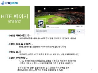 HITE 페이지
  운영방안



  HITE 커버 이미지 –
        프로야구시즌을 나타내는 야구 경기장을 전체적인 이미지로 나타냄


  HITE 프로필 이미지 –
        HITE 캔맥주를 사용하여 커버이미지와 연결되게 나타냄

  HITE 소개 –
        프로야구 시즌엔 HITE 맥주와 함께! (이 페이지는 비공식 페이지입니다)

  HITE 운영전략 –
        1.Hite 팬 페이지로써 팬들과의 소통을 유쾌하고 재미있게 하기 위해
        친구와 대화하고 있다는 기분이 들도록 친근한 말투로 다가간다.

       2.야구경기에 관한 돌발이벤트! 실시간으로 페이스북을 진짜
       흥미있어하는 페이스북 팬에 관심을 이끌어 낼 수 있다.               7
 