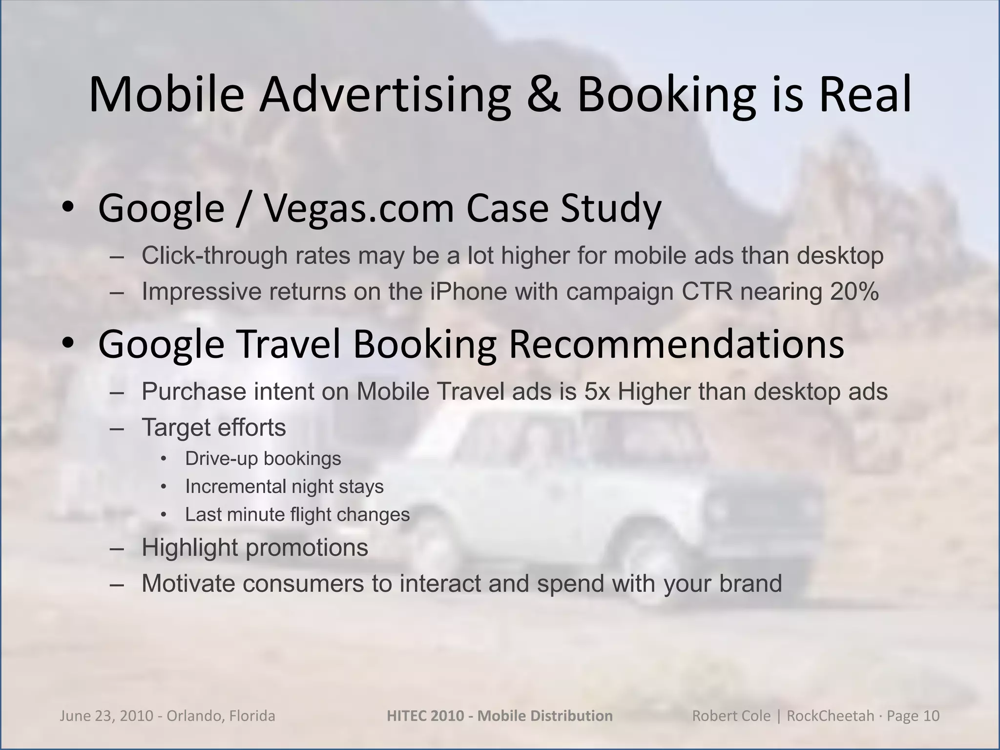 Mobile Advertising & Booking is RealGoogle / Vegas.com Case StudyClick-through rates may be a lot higher for mobile ads than desktopImpressive returns on the iPhone with campaign CTR nearing 20%Google Travel Booking RecommendationsPurchase intent on Mobile Travel ads is 5x Higher than desktop adsTarget effortsDrive-up bookingsIncremental night staysLast minute flight changesHighlight promotionsMotivate consumers to interact and spend with your brandJune 23, 2010 - Orlando, FloridaHITEC 2010 - Mobile DistributionRobert Cole | RockCheetah · Page 10
