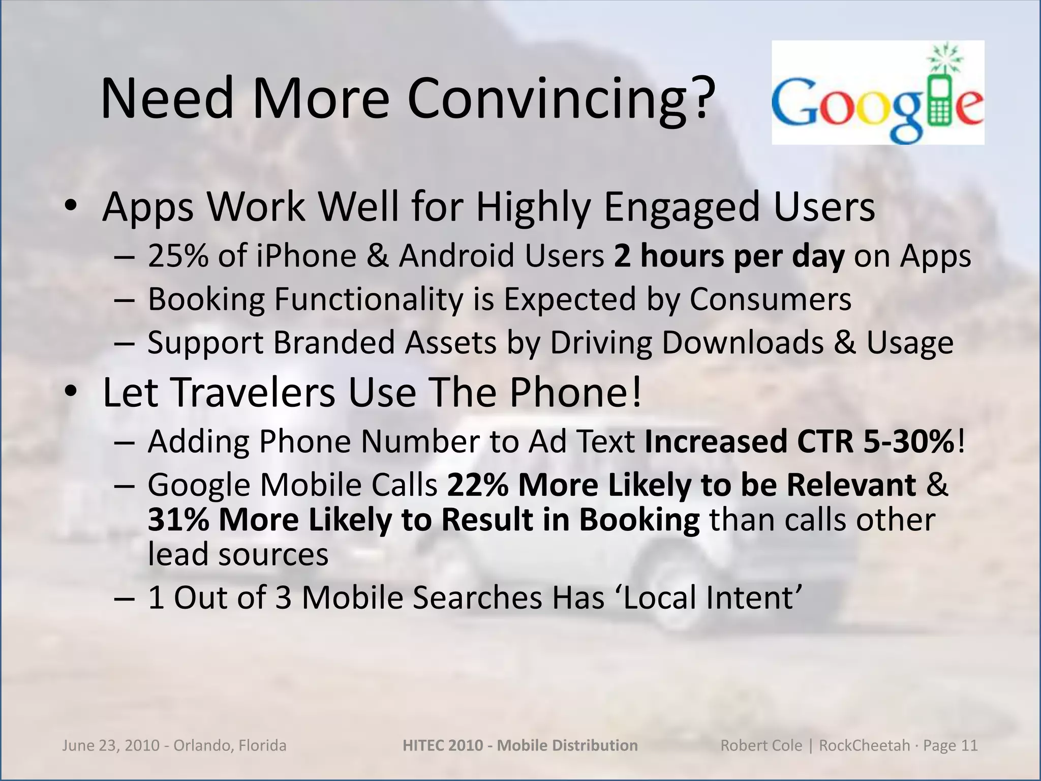 Need More Convincing?Apps Work Well for Highly Engaged Users25% of iPhone & Android Users 2 hours per day on AppsBooking Functionality is Expected by ConsumersSupport Branded Assets by Driving Downloads & UsageLet Travelers Use The Phone!Adding Phone Number to Ad Text Increased CTR5-30%!Google Mobile Calls 22% More Likely to be Relevant & 31% More Likely to Result in Bookingthan calls other lead sources1 Out of 3 Mobile Searches Has ‘Local Intent’June 23, 2010 - Orlando, FloridaHITEC 2010 - Mobile DistributionRobert Cole | RockCheetah · Page 11