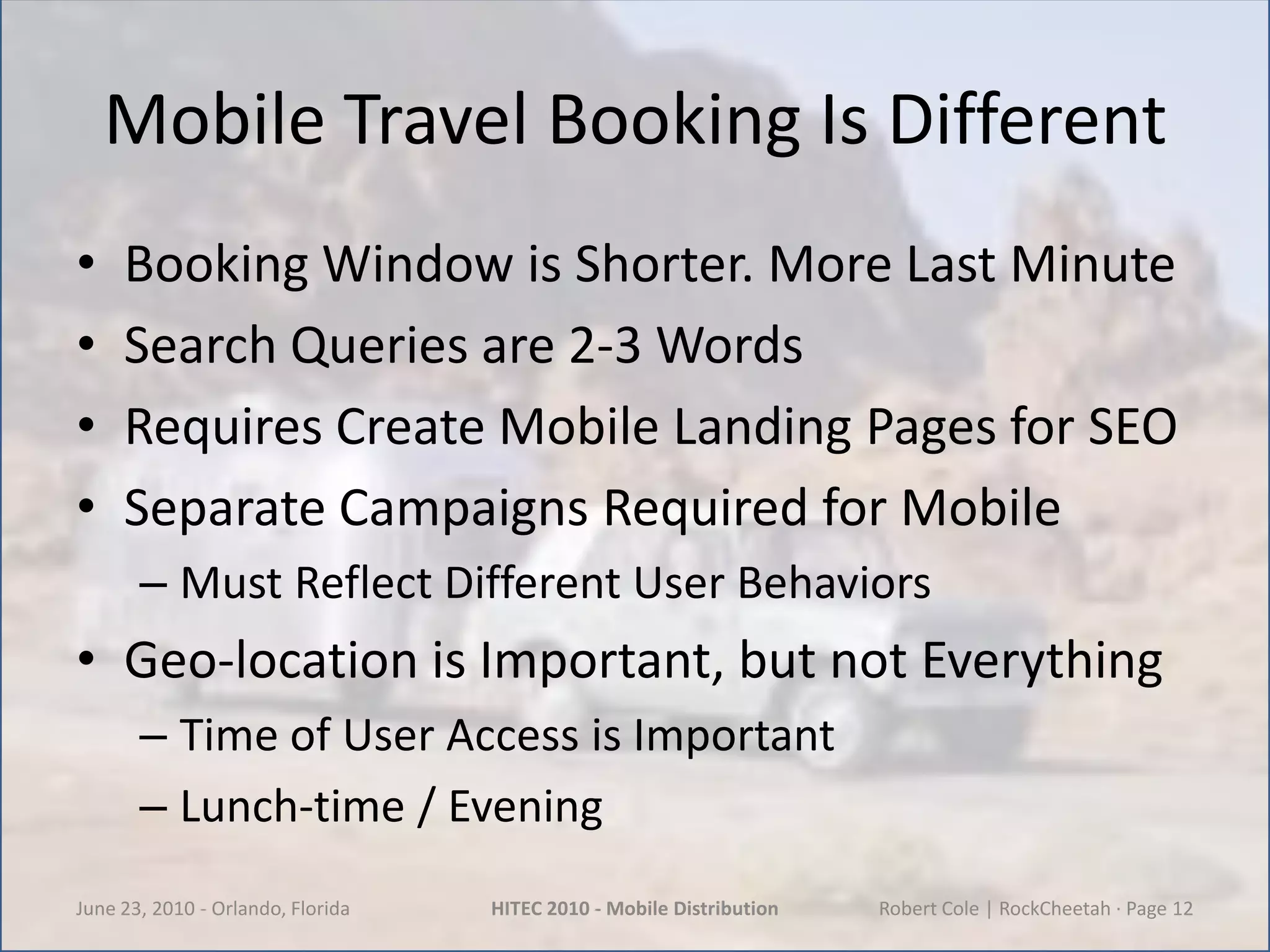 Mobile Travel Booking Is DifferentBooking Window is Shorter. More Last MinuteSearch Queries are 2-3 WordsRequires Create Mobile Landing Pages for SEOSeparate Campaigns Required for MobileMust Reflect Different User BehaviorsGeo-location is Important, but not EverythingTime of User Access is ImportantLunch-time / EveningJune 23, 2010 - Orlando, FloridaHITEC 2010 - Mobile DistributionRobert Cole | RockCheetah · Page 12