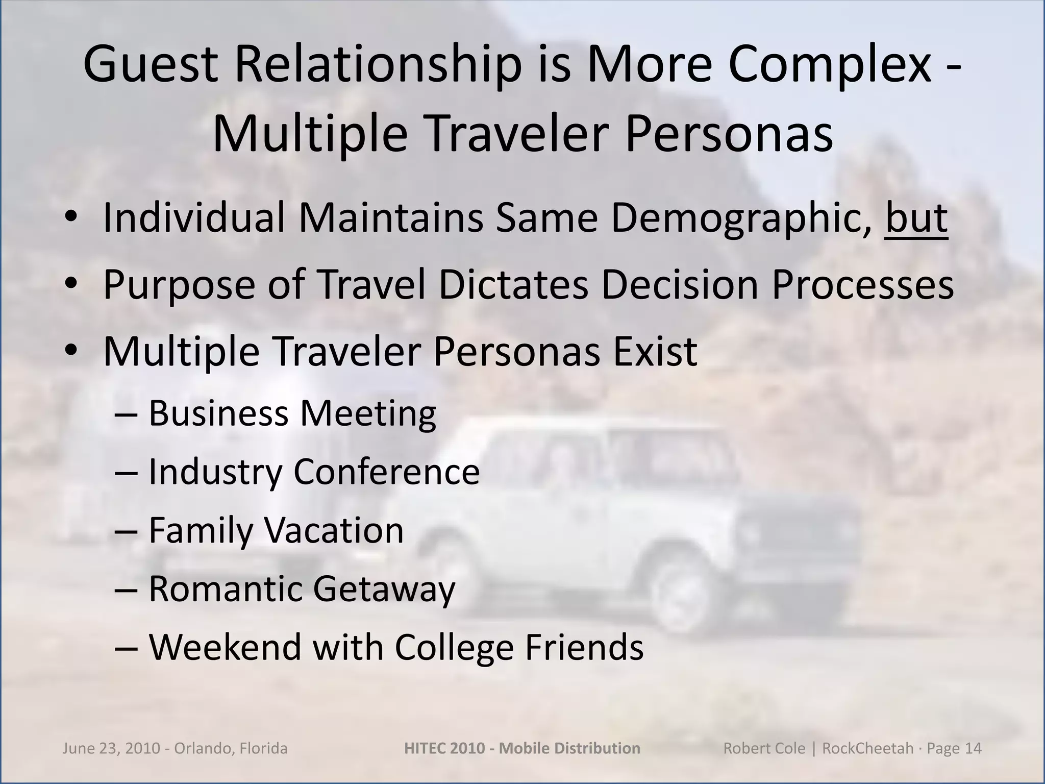 Guest Relationship is More Complex -Multiple Traveler PersonasIndividual Maintains Same Demographic, butPurpose of Travel Dictates Decision ProcessesMultiple Traveler Personas ExistBusiness MeetingIndustry ConferenceFamily VacationRomantic GetawayWeekend with College FriendsJune 23, 2010 - Orlando, FloridaHITEC 2010 - Mobile DistributionRobert Cole | RockCheetah · Page 14
