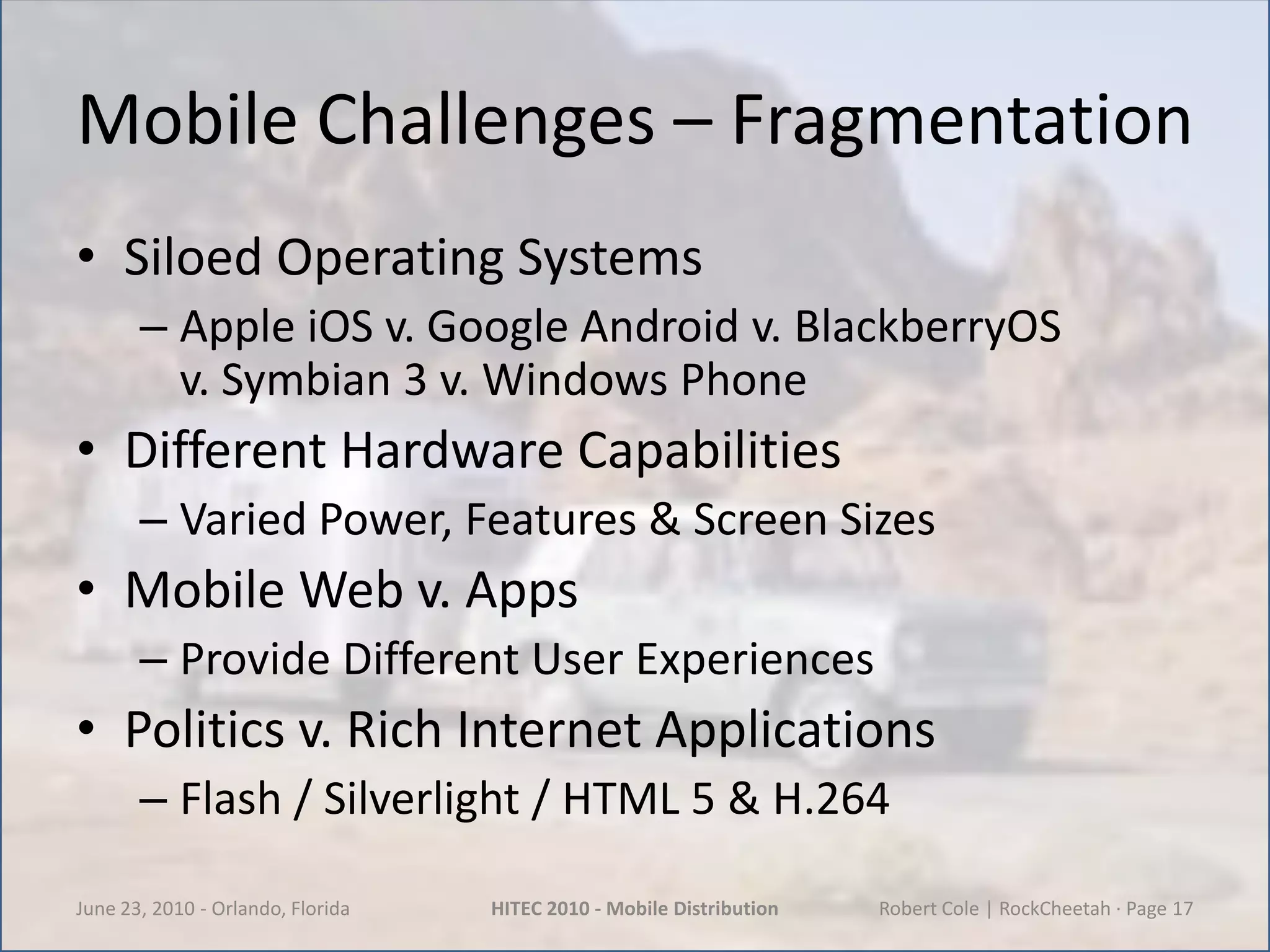 Mobile Challenges – Fragmentation Siloed Operating SystemsApple iOS v. Google Android v. BlackberryOS         v. Symbian 3 v. Windows PhoneDifferent Hardware CapabilitiesVaried Power, Features & Screen SizesMobile Web v. AppsProvide Different User ExperiencesPolitics v. Rich Internet ApplicationsFlash / Silverlight / HTML 5 & H.264June 23, 2010 - Orlando, FloridaHITEC 2010 - Mobile DistributionRobert Cole | RockCheetah · Page 17