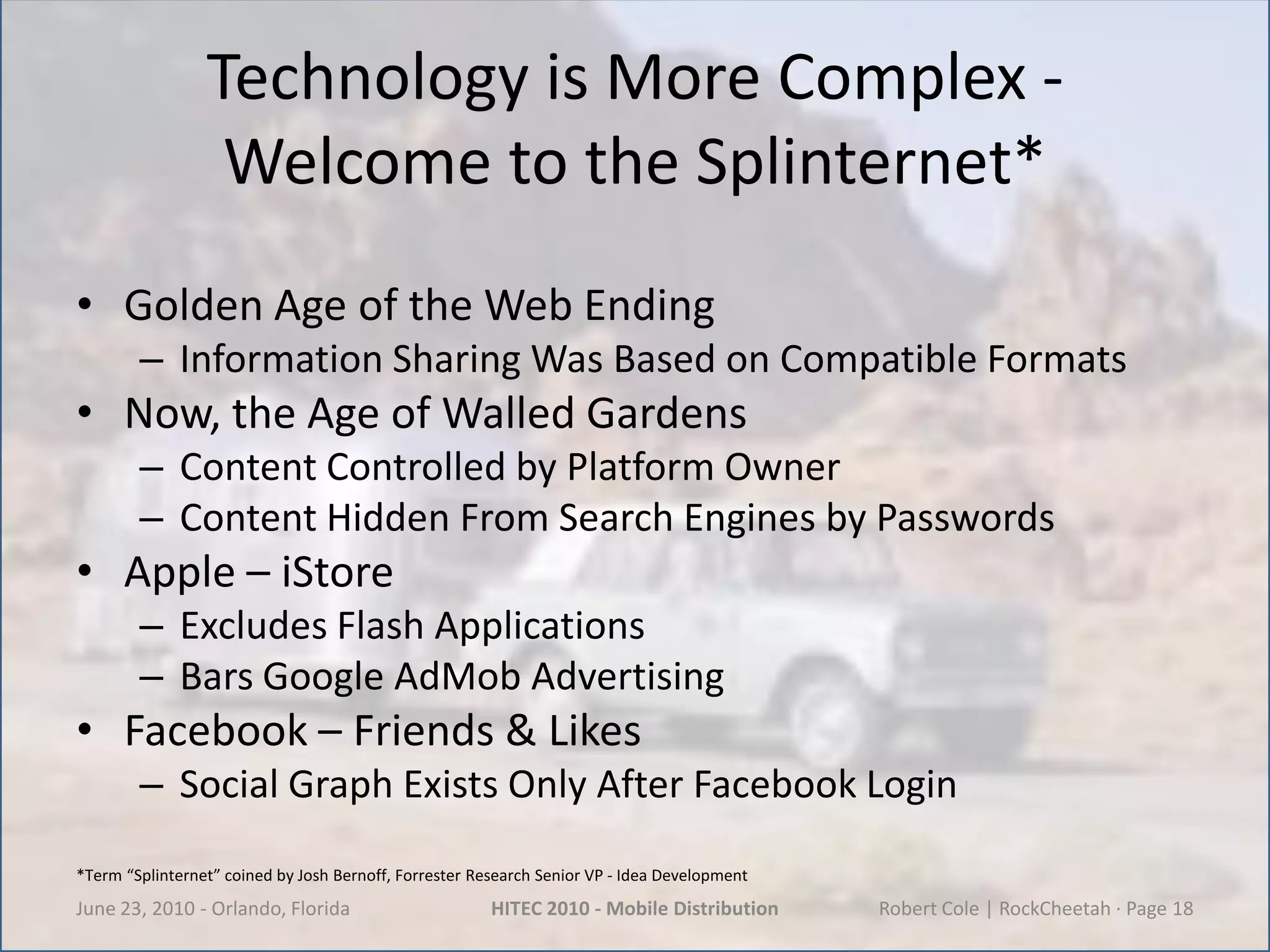 Technology is More Complex - Welcome to the Splinternet*Golden Age of the Web EndingInformation Sharing Was Based on Compatible FormatsNow, the Age of Walled GardensContent Controlled by Platform OwnerContent Hidden From Search Engines by PasswordsApple – iStoreExcludes Flash ApplicationsBars Google AdMob AdvertisingFacebook – Friends & LikesSocial Graph Exists Only After Facebook LoginJune 23, 2010 - Orlando, FloridaHITEC 2010 - Mobile DistributionRobert Cole | RockCheetah · Page 18*Term “Splinternet” coined by Josh Bernoff, Forrester Research Senior VP - Idea Development