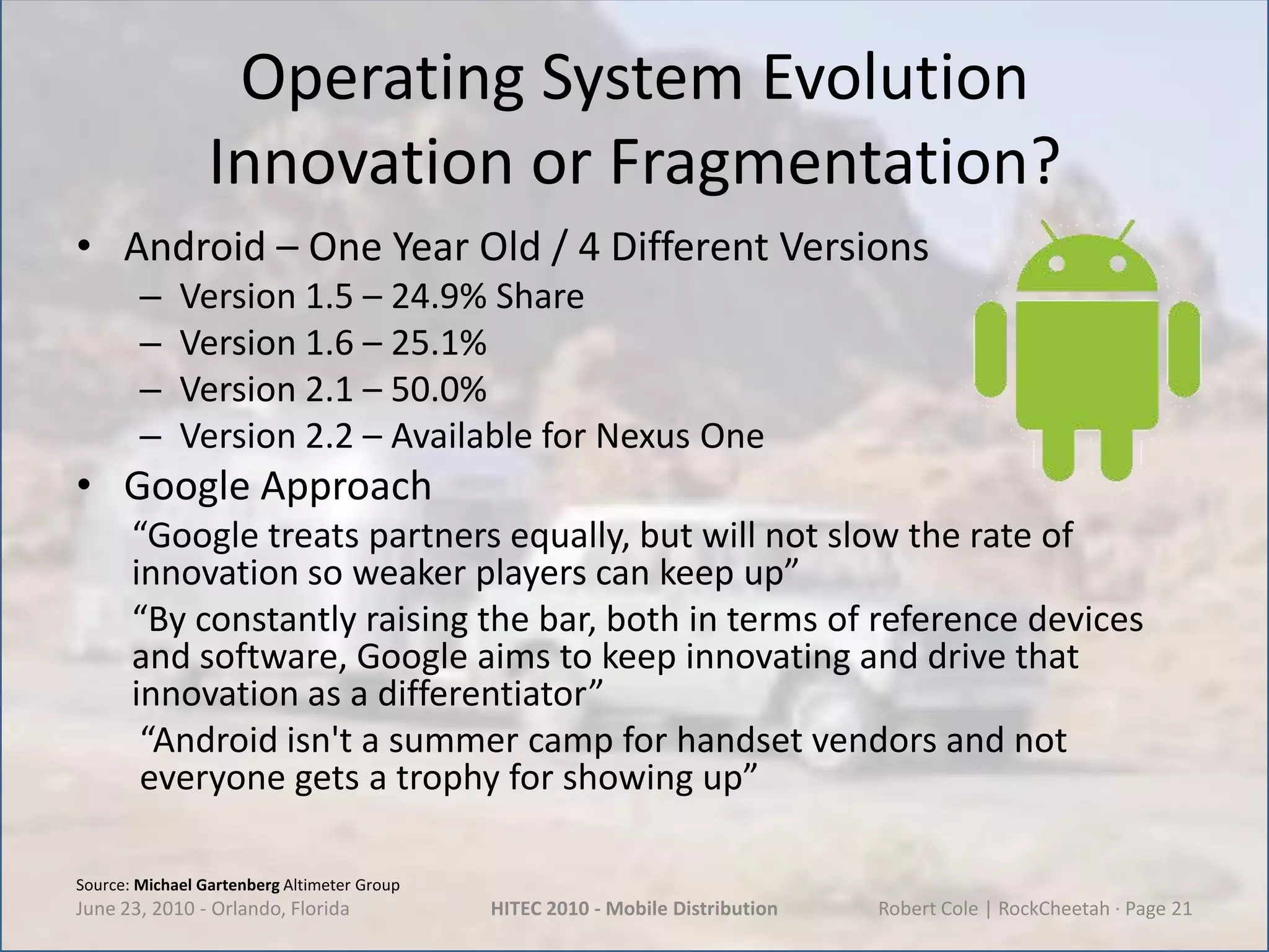 Operating System EvolutionInnovation or Fragmentation?Android – One Year Old / 4 Different VersionsVersion 1.5 – 24.9% ShareVersion 1.6 – 25.1%Version 2.1 – 50.0%Version 2.2 – Available for Nexus OneGoogle Approach“Google treats partners equally, but will not slow the rate of innovation so weaker players can keep up”“By constantly raising the bar, both in terms of reference devices and software, Google aims to keep innovating and drive that innovation as a differentiator”“Android isn't a summer camp for handset vendors and not everyone gets a trophy for showing up”June 23, 2010 - Orlando, FloridaHITEC 2010 - Mobile DistributionRobert Cole | RockCheetah · Page 21Source: Michael Gartenberg Altimeter Group
