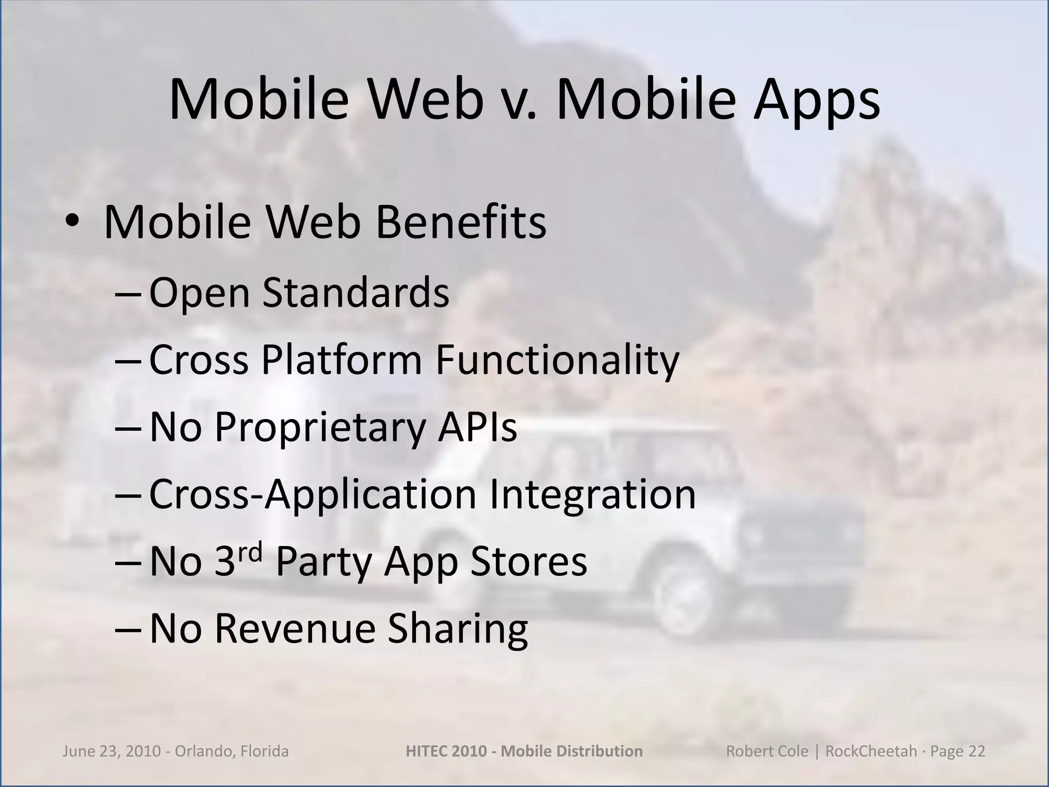 Mobile Web v. Mobile AppsMobile Web BenefitsOpen StandardsCross Platform FunctionalityNo Proprietary APIsCross-Application IntegrationNo 3rd Party App StoresNo Revenue SharingJune 23, 2010 - Orlando, FloridaHITEC 2010 - Mobile DistributionRobert Cole | RockCheetah · Page 22