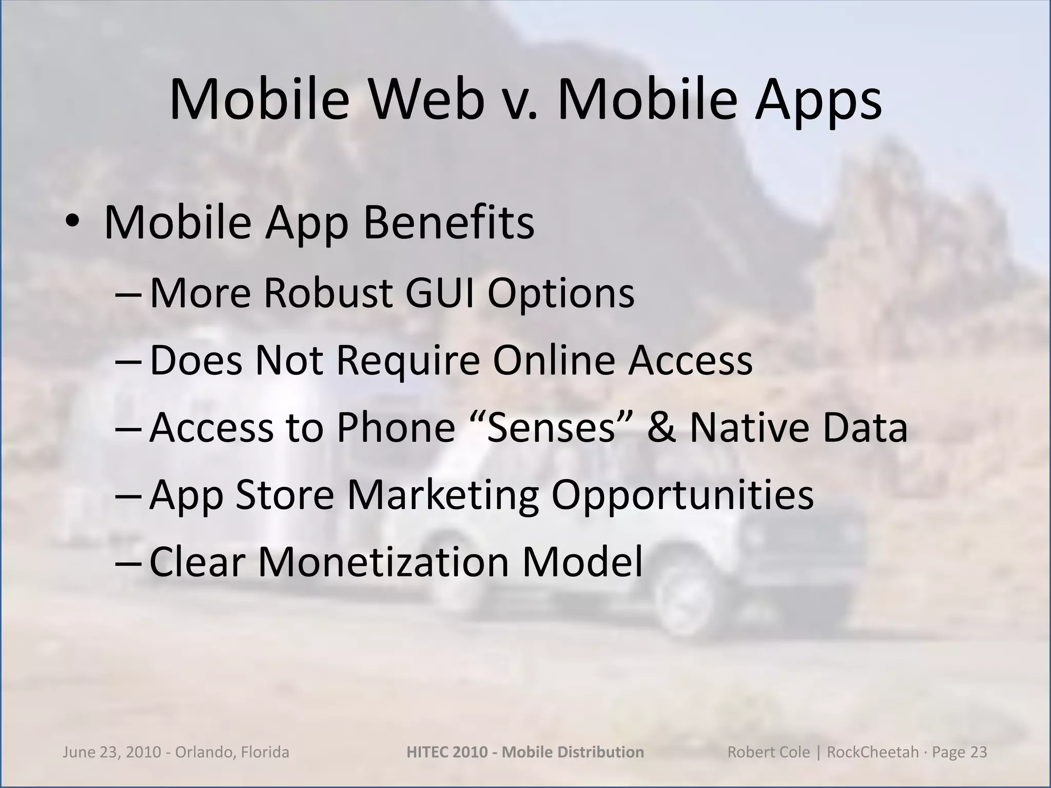 Mobile Web v. Mobile AppsMobile App BenefitsMore Robust GUI OptionsDoes Not Require Online AccessAccess to Phone “Senses” & Native DataApp Store Marketing OpportunitiesClear Monetization ModelJune 23, 2010 - Orlando, FloridaHITEC 2010 - Mobile DistributionRobert Cole | RockCheetah · Page 23