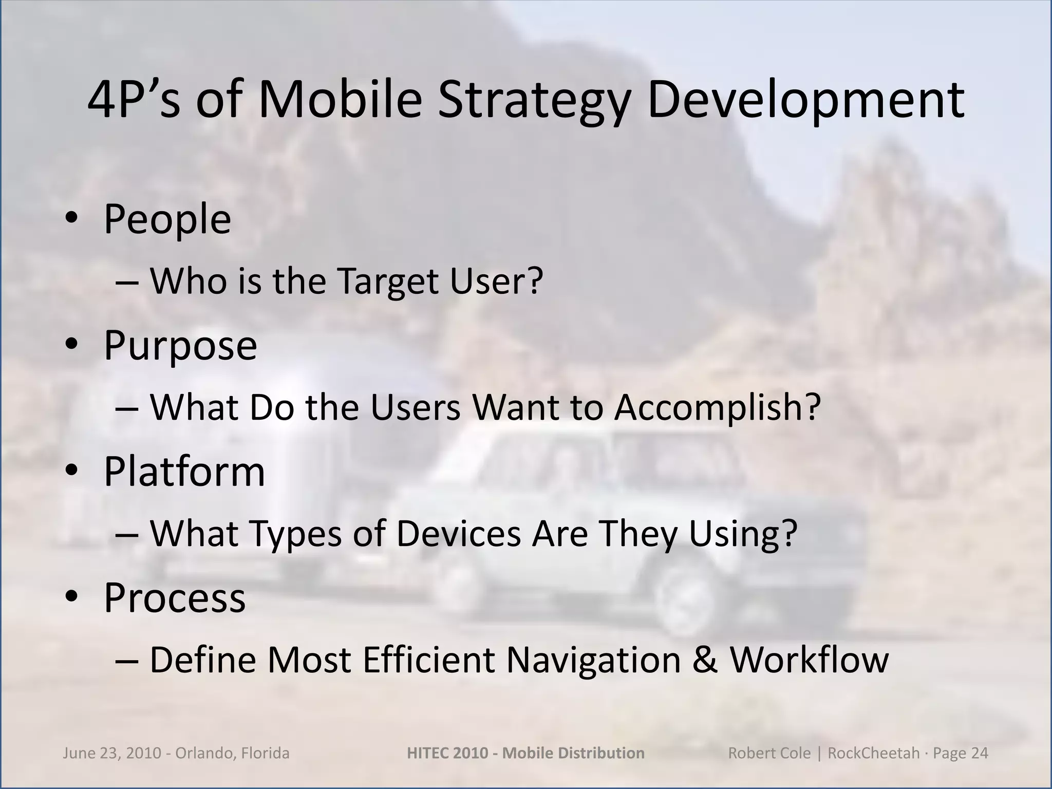 4P’s of Mobile Strategy DevelopmentPeopleWho is the Target User?PurposeWhat Do the Users Want to Accomplish?PlatformWhat Types of Devices Are They Using?ProcessDefine Most Efficient Navigation & WorkflowJune 23, 2010 - Orlando, FloridaHITEC 2010 - Mobile DistributionRobert Cole | RockCheetah · Page 24
