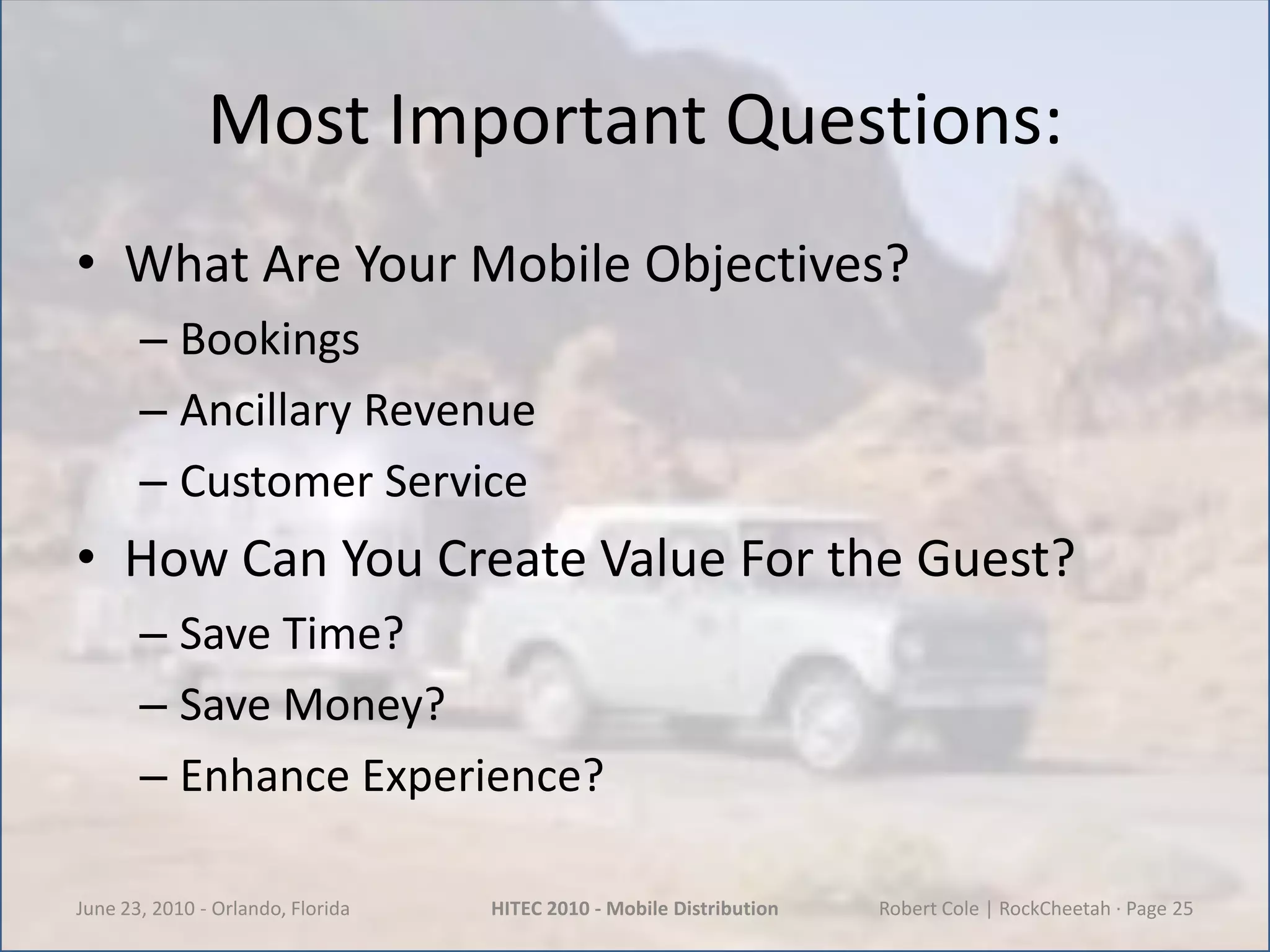 Most Important Questions:What Are Your Mobile Objectives?BookingsAncillary RevenueCustomer ServiceHow Can You Create Value For the Guest?Save Time?Save Money?Enhance Experience?June 23, 2010 - Orlando, FloridaHITEC 2010 - Mobile DistributionRobert Cole | RockCheetah · Page 25
