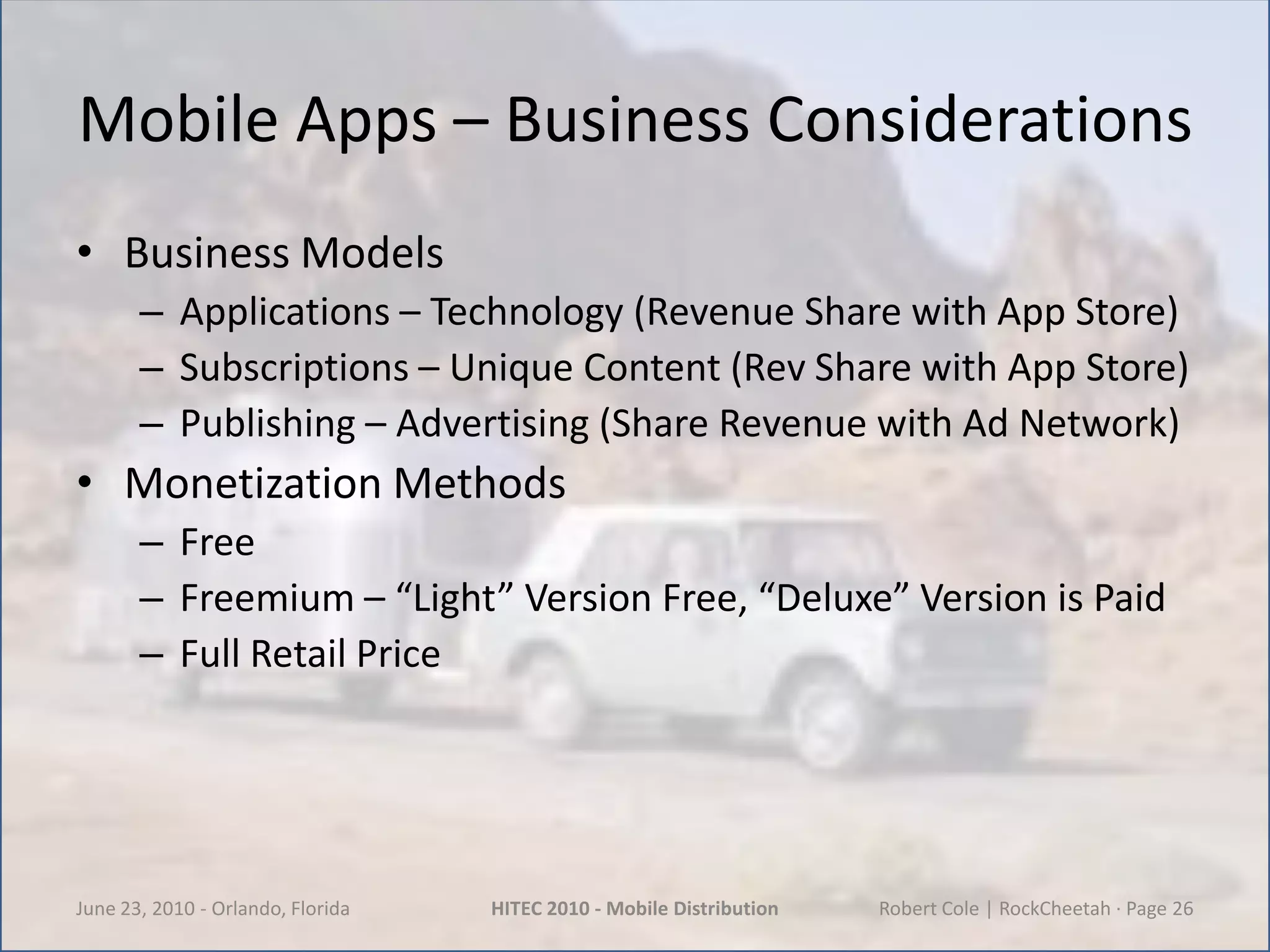 Mobile Apps – Business ConsiderationsBusiness ModelsApplications – Technology (Revenue Share with App Store)Subscriptions – Unique Content (Rev Share with App Store)Publishing – Advertising (Share Revenue with Ad Network)Monetization MethodsFreeFreemium – “Light” Version Free, “Deluxe” Version is PaidFull Retail PriceJune 23, 2010 - Orlando, FloridaHITEC 2010 - Mobile DistributionRobert Cole | RockCheetah · Page 26