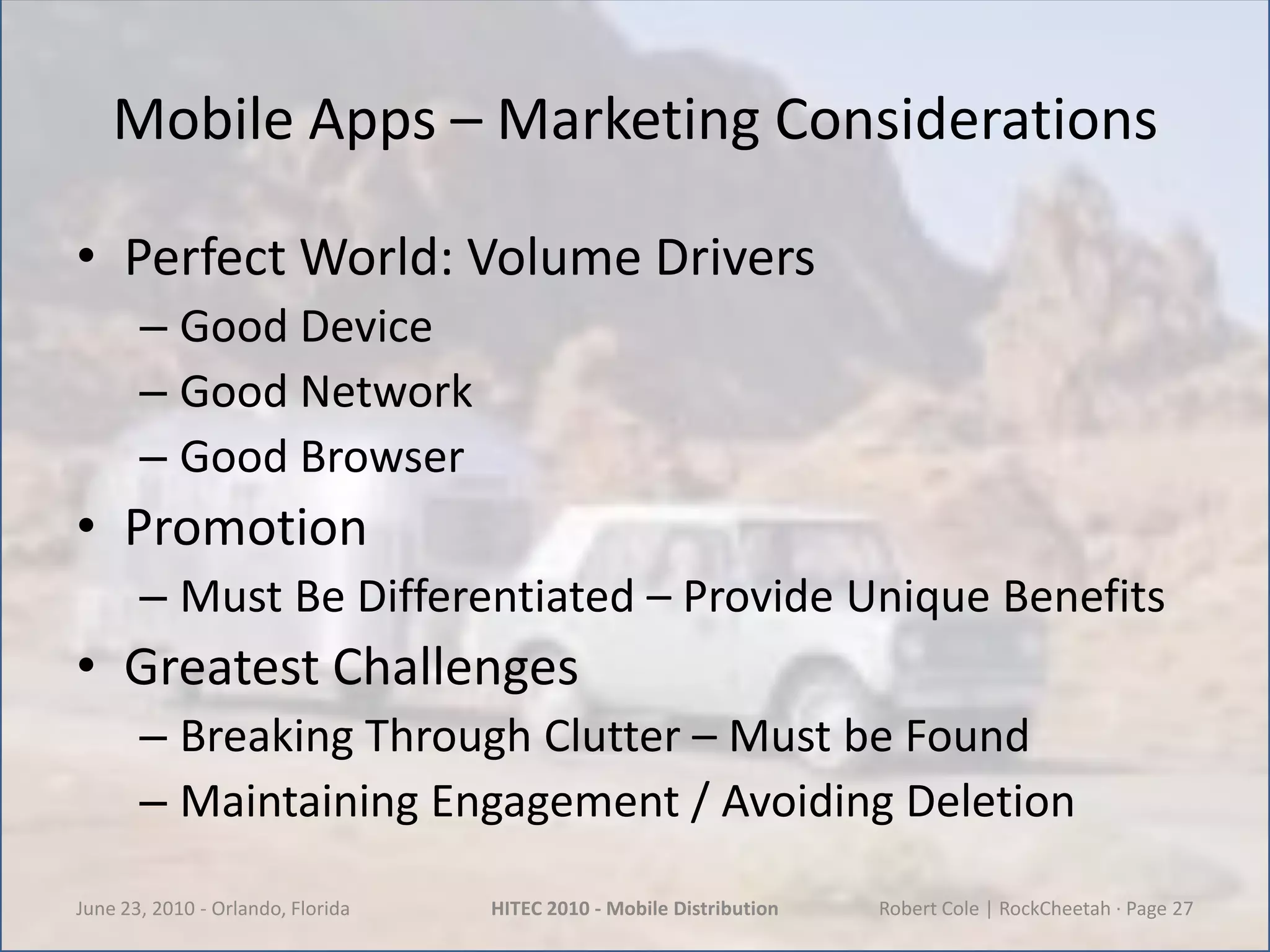 Mobile Apps – Marketing ConsiderationsPerfect World: Volume DriversGood DeviceGood NetworkGood BrowserPromotionMust Be Differentiated – Provide Unique BenefitsGreatest ChallengesBreaking Through Clutter – Must be FoundMaintaining Engagement / Avoiding DeletionJune 23, 2010 - Orlando, FloridaHITEC 2010 - Mobile DistributionRobert Cole | RockCheetah · Page 27