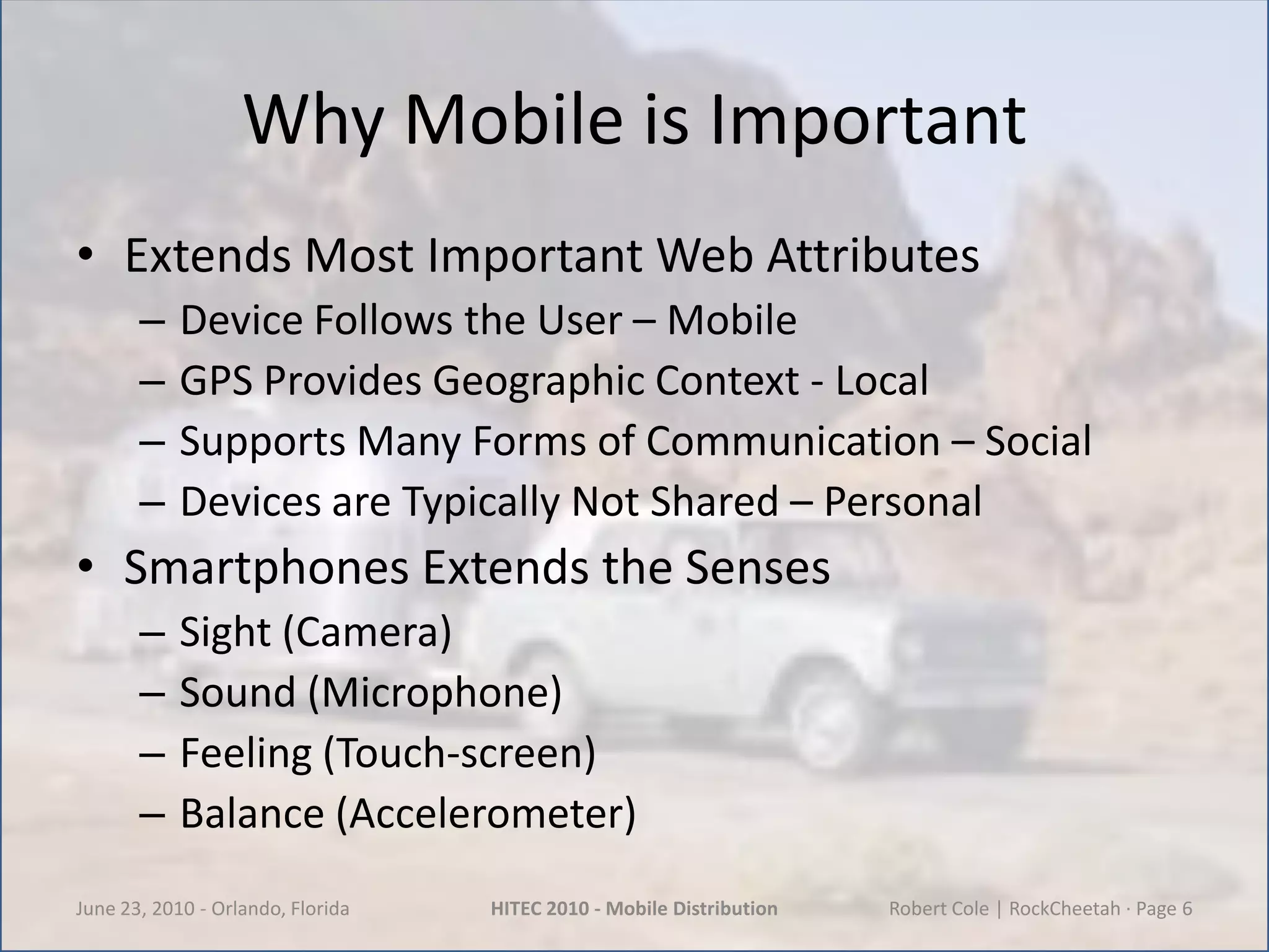 Why Mobile is ImportantExtends Most Important Web AttributesDevice Follows the User – MobileGPS Provides Geographic Context - LocalSupports Many Forms of Communication – SocialDevices are Typically Not Shared – PersonalSmartphones Extends the SensesSight (Camera)Sound (Microphone)Feeling (Touch-screen)Balance (Accelerometer)June 23, 2010 - Orlando, FloridaHITEC 2010 - Mobile DistributionRobert Cole | RockCheetah · Page 6