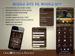 o   All omnihotels.com content added
o   Improved platform for future growth
o   Full guest loyalty functionality
o   Dynamic search
o   Location based services / GPS
o   Incorporates social channel presence
o   Better user experience
o   Fits/extends the brand
 